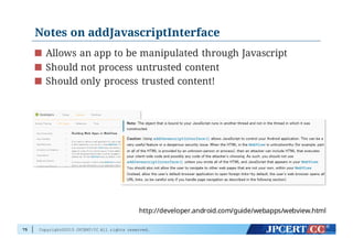 Copyright©2015 JPCERT/CC All rights reserved.
Notes on addJavascriptInterface
Allows an app to be manipulated through Javascript
Should not process untrusted content
Should only process trusted content!
75
http://developer.android.com/guide/webapps/webview.html
 