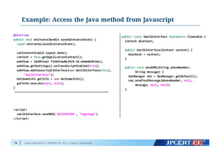 Copyright©2015 JPCERT/CC All rights reserved.
Example: Access the Java method from Javascript
76
@Override
public void onCreate(Bundle  savedInstanceState)  {
super.onCreate(savedInstanceState);
setContentView(R.layout.demo);
context  =  this.getApplicationContext();
webView  =  (WebView)  findViewById(R.id.demoWebView);
webView.getSettings().setJavaScriptEnabled(true);
webView.addJavascriptInterface(new SmsJSInterface(this),
"smsJSInterface");
GetSomeInfo  getInfo  =  new GetSomeInfo();
getInfo.execute(null,  null);
}
<script>
smsJSInterface.sendSMS('0123456789',  'hogehoge’)
</script>
public class SmsJSInterface  implements Cloneable {
Context  mContext;
public SmsJSInterface(Context  context)  {
mContext =  context;
}
public void sendSMS(String  phoneNumber,
String  message)  {
SmsManager sms =  SmsManager.getDefault();
sms.sendTextMessage(phoneNumber,  null,
message,  null,  null);
}
 