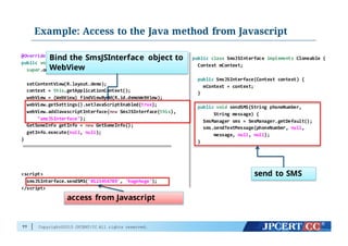 Copyright©2015 JPCERT/CC All rights reserved.
Example: Access to the Java method from Javascript
77
@Override
public void onCreate(Bundle  savedInstanceState)  {
super.onCreate(savedInstanceState);
setContentView(R.layout.demo);
context  =  this.getApplicationContext();
webView  =  (WebView)  findViewById(R.id.demoWebView);
webView.getSettings().setJavaScriptEnabled(true);
webView.addJavascriptInterface(new SmsJSInterface(this),
"smsJSInterface");
GetSomeInfo  getInfo  =  new GetSomeInfo();
getInfo.execute(null,  null);
}
<script>
smsJSInterface.sendSMS('0123456789',  'hogehoge');
</script>
public class SmsJSInterface  implements Cloneable {
Context  mContext;
public SmsJSInterface(Context  context)  {
mContext =  context;
}
public void sendSMS(String  phoneNumber,
String  message)  {
SmsManager sms =  SmsManager.getDefault();
sms.sendTextMessage(phoneNumber,  null,
message,  null,  null);
}
Bind the SmsJSInterface object to
WebView
access from Javascript
send to SMS
 