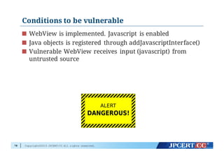 Copyright©2015 JPCERT/CC All rights reserved.
Conditions to be vulnerable
WebView is implemented. Javascript is enabled
Java objects is registered through addJavascriptInterface()
Vulnerable WebView receives input (javascript) from
untrusted source
78
 
