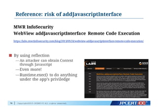 Copyright©2015 JPCERT/CC All rights reserved.
Reference: risk of addJavascriptInterface
79
By using reflection
— An attacker can obtain Context
through Javascript
—Even more!
—Runtime.exec() to do anything
under the app’s priviledge
MWR InfoSecurity
WebView addJavascriptInterface Remote Code Execution
https://labs.mwrinfosecurity.com/blog/2013/09/24/webview-addjavascriptinterface-remote-code-execution/
 