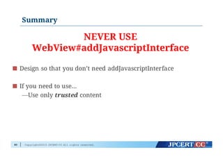 Copyright©2015 JPCERT/CC All rights reserved.
Summary
80
Design so that you don’t need addJavascriptInterface
If you need to use…
—Use only trusted content
NEVER USE
WebView#addJavascriptInterface
 