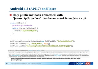 Copyright©2015 JPCERT/CC All rights reserved.
Android 4.2 (API17) and later
81
class JsObject {
@JavascriptInterface
public String  toString()  {  
return  "injectedObject";  
}
}
webView.addJavascriptInterface(new JsObject(),  "injectedObject");
webView.loadData("",  "text/html",  null);  
webView.loadUrl("javascript:alert(injectedObject.toString())");
Only public methods annotated with
"JavascriptInterface" can be accessed from Javascript
http://developer.android.com/reference/android/webkit/WebView.html#addJavascriptInterface(java.lang.Object,  
java.lang.String)
 