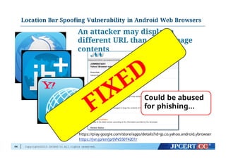 Copyright©2015 JPCERT/CC All rights reserved.
An attacker may display a
different URL than that of page
contents
https://play.google.com/store/apps/details?id=jp.co.yahoo.android.ybrowser
https://jvn.jp/en/jp/JVN55074201/
Could be abused
for phishing…
Location Bar Spoofing Vulnerability in Android Web Browsers
84
 