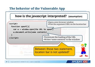 Copyright©2015 JPCERT/CC All rights reserved.
The behavior of the Vulnerable App
87
Attack  Scenario  – Phishing  -‐‑‒
“Yahoo! Browser” contains an issue in displaying
URL, which may result in the address bar being
spoofed.
A user access a malicious page on
www.example.jp
User
responds with
the requested
contents
The addressbarshows some URL different from the actual
contents
<script>
function spoof(){
var w = window.open(URL of Trusted
Site)
w.document.write(actual contents)
}
</script>
<script>
function  spoof(){
var w  =  window.open(the  URL  to  spoof)
w.document.write(some  contents)
}
</script>
how is the javascript interpreted? (assumption)
•Open a new browser window
•Print the argument (URL) on the location bar
•Terminate the loading of the URL
•Writes ‘some contents’ to the window
Between those two statement,
location bar is not updated?
 
