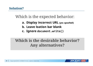 Copyright©2015 JPCERT/CC All rights reserved.
Solution?
89
Which is the expected behavior:
a. Display incorrect URL (yes spoofed!)
b. Leave loation bar blank
c. Ignore document.write()
Which is the desirable behavior?
Any alternatives?
 