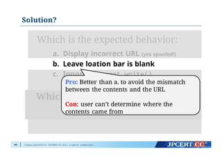 Copyright©2015 JPCERT/CC All rights reserved.
Solution?
90
Which is the expected behavior:
a. Display incorrect URL (yes spoofed!)
b. Leave loation bar is blank
c. Ignore document.write()
Which is the desirable behavior?
Any alternatives?
Pro: Better than a. to avoid the mismatch
between the contents and the URL
Con: user can’t determine where the
contents came from
 