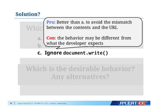 Copyright©2015 JPCERT/CC All rights reserved.
Solution?
91
Which is the expected behavior:
a. Display incorrect URL (yes spoofed!)
b. Leave loation bar is blank
c. Ignore document.write()
Which is the desirable behavior?
Any alternatives?
Pro: Better than a. to avoid the mismatch
between the contents and the URL
Con: the behavior may be different from
what the developer expects
 