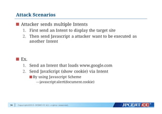 Copyright©2015 JPCERT/CC All rights reserved.
Attack Scenarios
Attacker sends multiple Intents
1. First send an Intent to display the target site
2. Then send Javascript a attacker want to be executed as
another Intent
Ex.
1. Send an Intent that loads www.google.com
2. Send JavaScript (show cookie) via Intent
By using Javascript Scheme
—javascript:alert(document.cookie)
94
 