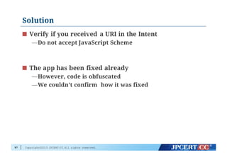 Copyright©2015 JPCERT/CC All rights reserved.
Solution
97
Verify if you received a URI in the Intent
—Do not accept JavaScript Scheme
The app has been fixed already
—However, code is obfuscated
—We couldn't confirm how it was fixed
 