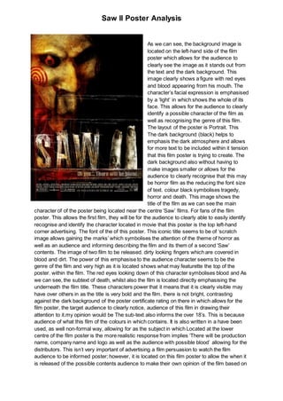 Saw II Poster Analysis
As we can see, the background image is
located on the left-hand side of the film
poster which allows for the audience to
clearly see the image as it stands out from
the text and the dark background. This
image clearly shows a figure with red eyes
and blood appearing from his mouth. The
character’s facial expression is emphasised
by a ‘light’ in which shows the whole of its
face. This allows for the audience to clearly
identify a possible character of the film as
well as recognising the genre of this film.
The layout of the poster is Portrait. This
The dark background (black) helps to
emphasis the dark atmosphere and allows
for more text to be included within it tension
that this film poster is trying to create. The
dark background also without having to
make images smaller or allows for the
audience to clearly recognise that this may
be horror film as the reducing the font size
of text. colour black symbolises tragedy,
horror and death. This image shows the
title of the film as we can see the main
character of of the poster being located near the centre ‘Saw’ films. For fans of the film
poster. This allows the first film, they will be for the audience to clearly able to easily identify
recognise and identify the character located in movie that this poster is the top left-hand
corner advertising. The font of the of this poster. This iconic title seems to be of ‘scratch
image allows gaining the marks’ which symbolises the attention of the theme of horror as
well as an audience and informing describing the film and its them of a second ‘Saw’
contents. The image of two film to be released. dirty looking fingers which are covered in
blood and dirt. The power of this emphasise to the audience character seems to be the
genre of the film and very high as it is located shows what may featurette the top of the
poster. within the film. The red eyes looking down of this character symbolises blood and As
we can see, the subtext of death, whilst also the film is located directly emphasising the
underneath the film title. These characters power that it means that it is clearly visible may
have over others in as the title is very bold and the film. there is not bright, contrasting
against the dark background of the poster certificate rating on there in which allows for the
film poster, the target audience to clearly notice, audience of this film in drawing their
attention to it.my opinion would be The sub-text also informs the over 18’s. This is because
audience of what this film of the colours in which contains. It is also written in a have been
used, as well non-formal way, allowing for as the subject in which Located at the lower
centre of the film poster is the more realistic response from implies ‘There will be production
name, company name and logo as well as the audience with possible blood’ allowing for the
distributors. This isn’t very important of advertising a film persuasion to watch the film
audience to be informed poster; however, it is located on this film poster to allow the when it
is released of the possible contents audience to make their own opinion of the film based on
 