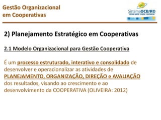 2) Planejamento Estratégico em Cooperativas
2.1 Modelo Organizacional para Gestão Cooperativa
É um processo estruturado, interativo e consolidado de
desenvolver e operacionalizar as atividades de
PLANEJAMENTO, ORGANIZAÇÃO, DIREÇÃO e AVALIAÇÃO
dos resultados, visando ao crescimento e ao
desenvolvimento da COOPERATIVA (OLIVEIRA: 2012)
Gestão Organizacional
em Cooperativas
 