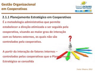 2.1.1 Planejamento Estratégico em Cooperativas
Gestão Organizacional
em Cooperativas
Fonte: Oliveira: 2012
É a metodologia administrativa que permite
estabelecer a direção otimizada a ser seguida pela
cooperativa, visando ao maior grau de interação
com os fatores externos, os quais não são
controlados pela cooperativa.
A partir da interação de fatores internos –
controlados pelas cooperativas que o Planejamento
Estratégico se consolida
 