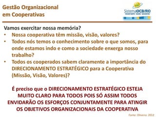 Vamos exercitar nossa memória?
• Nossa cooperativa têm missão, visão, valores?
• Todos nós temos o conhecimento sobre o que somos, para
onde estamos indo e como a sociedade enxerga nosso
trabalho?
• Todos os cooperados sabem claramente a importância do
DIRECIONAMENTO ESTRATÉGICO para a Cooperativa
(Missão, Visão, Valores)?
É preciso que o DIRECIONAMENTO ESTRATÉGICO ESTEJA
MUITO CLARO PARA TODOS POIS SÓ ASSIM TODOS
ENVIDARÃO OS ESFORÇOS CONJUNTAMENTE PARA ATINGIR
OS OBJETIVOS ORGANIZACIONAIS DA COOPERATIVA
Gestão Organizacional
em Cooperativas
Fonte: Oliveira: 2012
 