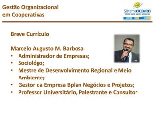 Gestão Organizacional
em Cooperativas
Breve Currículo
Marcelo Augusto M. Barbosa
• Administrador de Empresas;
• Sociológo;
• Mestre de Desenvolvimento Regional e Meio
Ambiente;
• Gestor da Empresa Bplan Negócios e Projetos;
• Professor Universitário, Palestrante e Consultor
 