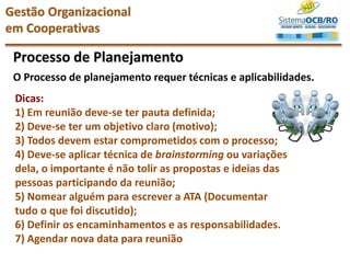 Processo de Planejamento
Dicas:
1) Em reunião deve-se ter pauta definida;
2) Deve-se ter um objetivo claro (motivo);
3) Todos devem estar comprometidos com o processo;
4) Deve-se aplicar técnica de brainstorming ou variações
dela, o importante é não tolir as propostas e ideias das
pessoas participando da reunião;
5) Nomear alguém para escrever a ATA (Documentar
tudo o que foi discutido);
6) Definir os encaminhamentos e as responsabilidades.
7) Agendar nova data para reunião
O Processo de planejamento requer técnicas e aplicabilidades.
Gestão Organizacional
em Cooperativas
 