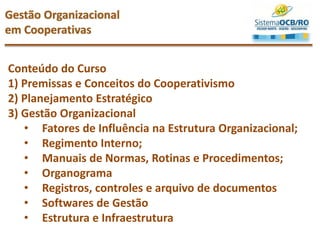 Conteúdo do Curso
1) Premissas e Conceitos do Cooperativismo
2) Planejamento Estratégico
3) Gestão Organizacional
• Fatores de Influência na Estrutura Organizacional;
• Regimento Interno;
• Manuais de Normas, Rotinas e Procedimentos;
• Organograma
• Registros, controles e arquivo de documentos
• Softwares de Gestão
• Estrutura e Infraestrutura
Gestão Organizacional
em Cooperativas
 