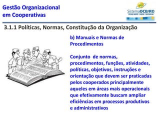 Gestão Organizacional
em Cooperativas
3.1.1 Políticas, Normas, Constitução da Organização
b) Manuais e Normas de
Procedimentos
Conjunto de normas,
procedimentos, funções, atividades,
políticas, objetivos, instruções e
orientação que devem ser praticadas
pelos cooperados principalmente
aqueles em áreas mais operacionais
que efetivamente buscam ampliar
eficiências em processos produtivos
e administrativos
 