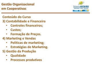 Conteúdo do Curso
3) Contabilidade e Financeira
• Controles financeiros;
• Custos;
• Formação de Preços.
4) Marketing e Vendas
• Políticas de marketing;
• Estratégias de Marketing.
5) Gestão da Produção
• Qualidade
• Processos produtivos
Gestão Organizacional
em Cooperativas
 