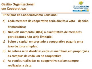 Princípios do Cooperativismo Consumo:
a) Cada membro da cooperativa teria direito a voto – decisão
democrática;
b) Naquele momento (1844) o quantitativo de membros
participantes não seria limitado;
c) Sobre o capital emprestado a cooperativa pagaria uma
taxa de juros simples;
d) As sobras seria divididas entre os membros em proporções
ás compras de cada um na cooperativa
e) As vendas realizadas na cooperativa seriam sempre
realizadas a vista
Gestão Organizacional
em Cooperativas
 