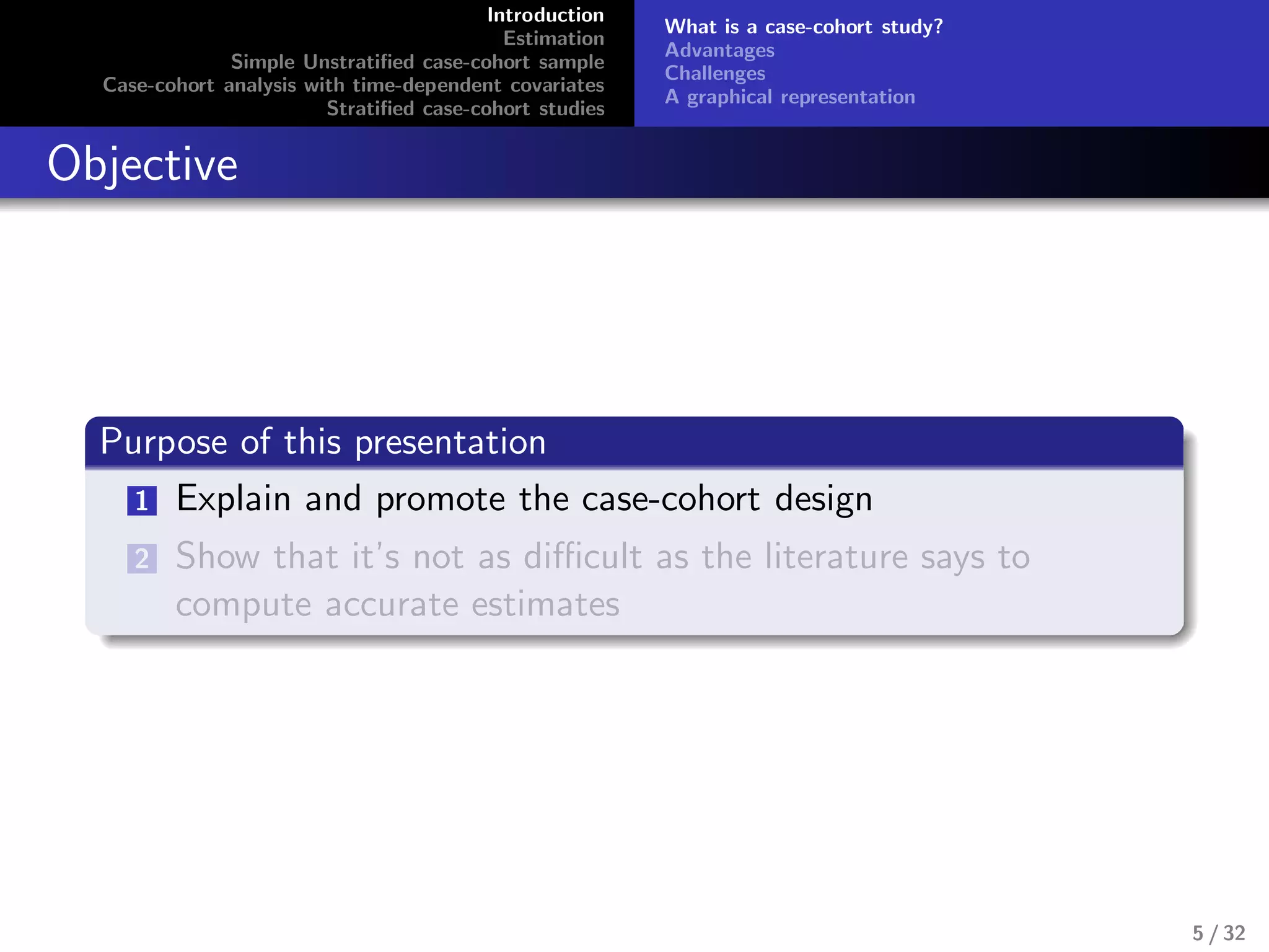 Introduction
Estimation
Simple Unstratiﬁed case-cohort sample
Case-cohort analysis with time-dependent covariates
Stratiﬁed case-cohort studies
What is a case-cohort study?
Advantages
Challenges
A graphical representation
Objective
Purpose of this presentation
1 Explain and promote the case-cohort design
2 Show that it’s not as diﬃcult as the literature says to
compute accurate estimates
5 / 32
 
