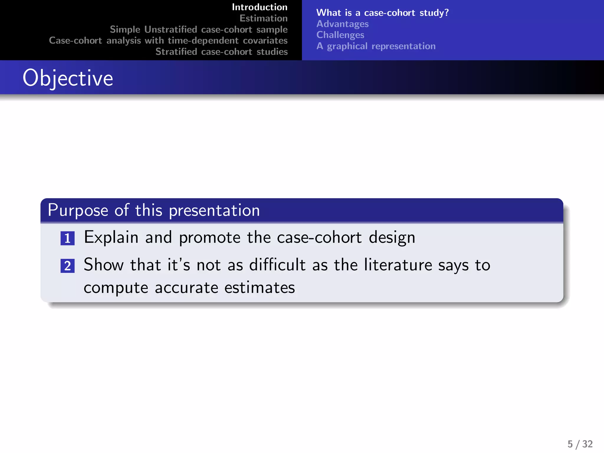 Introduction
Estimation
Simple Unstratiﬁed case-cohort sample
Case-cohort analysis with time-dependent covariates
Stratiﬁed case-cohort studies
What is a case-cohort study?
Advantages
Challenges
A graphical representation
Objective
Purpose of this presentation
1 Explain and promote the case-cohort design
2 Show that it’s not as diﬃcult as the literature says to
compute accurate estimates
5 / 32
 