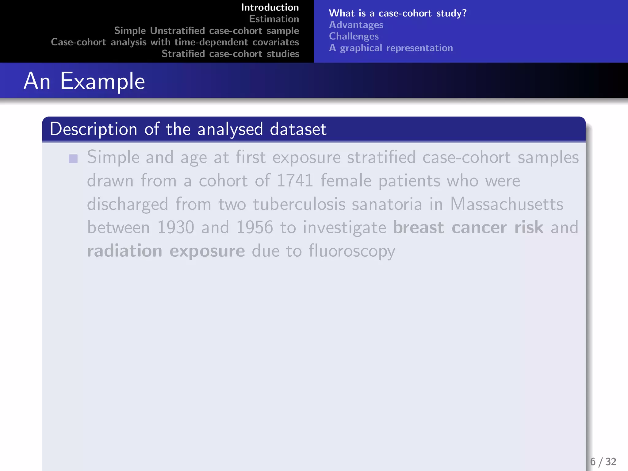 Introduction
Estimation
Simple Unstratiﬁed case-cohort sample
Case-cohort analysis with time-dependent covariates
Stratiﬁed case-cohort studies
What is a case-cohort study?
Advantages
Challenges
A graphical representation
An Example
Description of the analysed dataset
Simple and age at ﬁrst exposure stratiﬁed case-cohort samples
drawn from a cohort of 1741 female patients who were
discharged from two tuberculosis sanatoria in Massachusetts
between 1930 and 1956 to investigate breast cancer risk and
radiation exposure due to ﬂuoroscopy
6 / 32
 