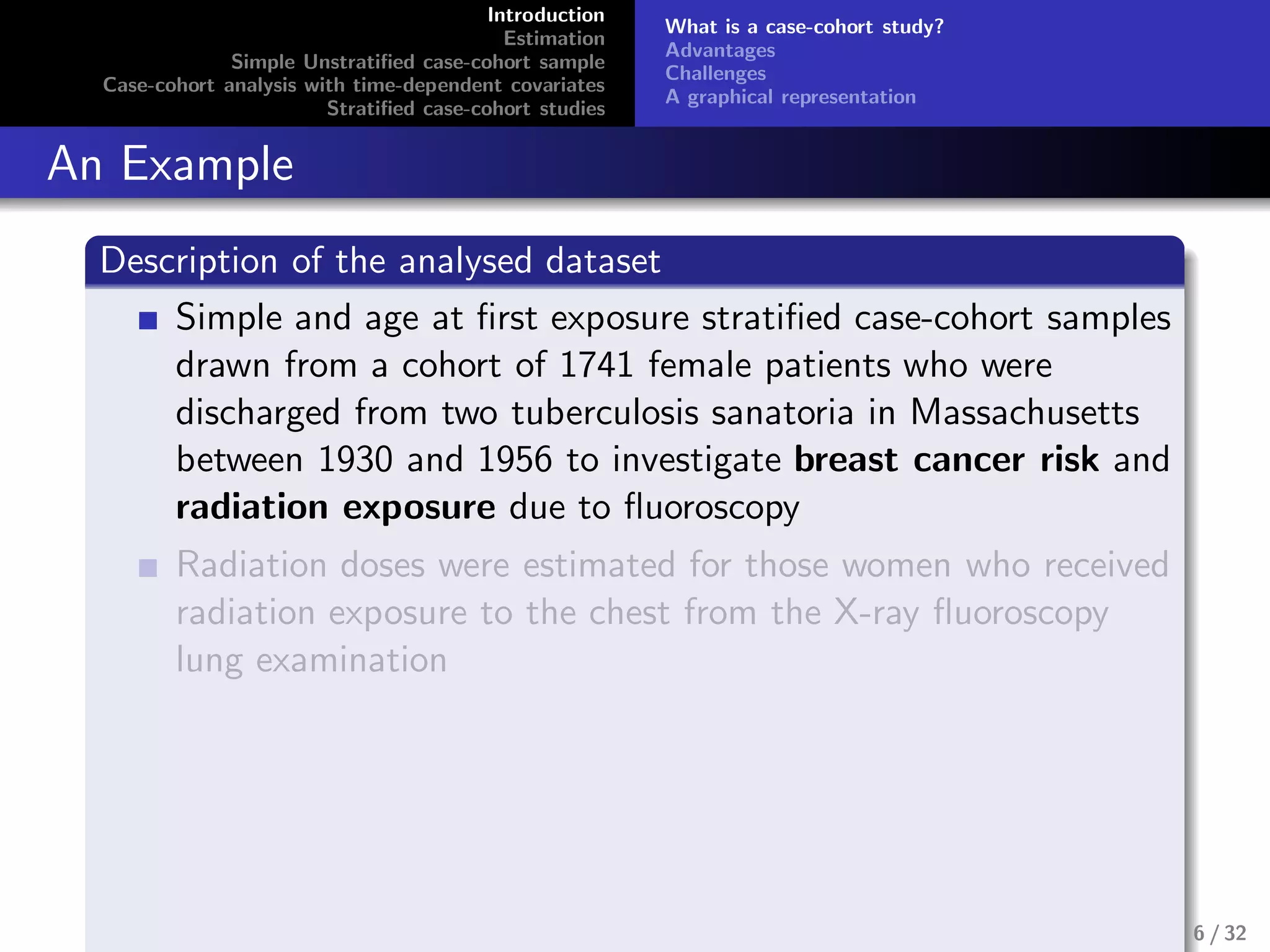 Introduction
Estimation
Simple Unstratiﬁed case-cohort sample
Case-cohort analysis with time-dependent covariates
Stratiﬁed case-cohort studies
What is a case-cohort study?
Advantages
Challenges
A graphical representation
An Example
Description of the analysed dataset
Simple and age at ﬁrst exposure stratiﬁed case-cohort samples
drawn from a cohort of 1741 female patients who were
discharged from two tuberculosis sanatoria in Massachusetts
between 1930 and 1956 to investigate breast cancer risk and
radiation exposure due to ﬂuoroscopy
Radiation doses were estimated for those women who received
radiation exposure to the chest from the X-ray ﬂuoroscopy
lung examination
6 / 32
 