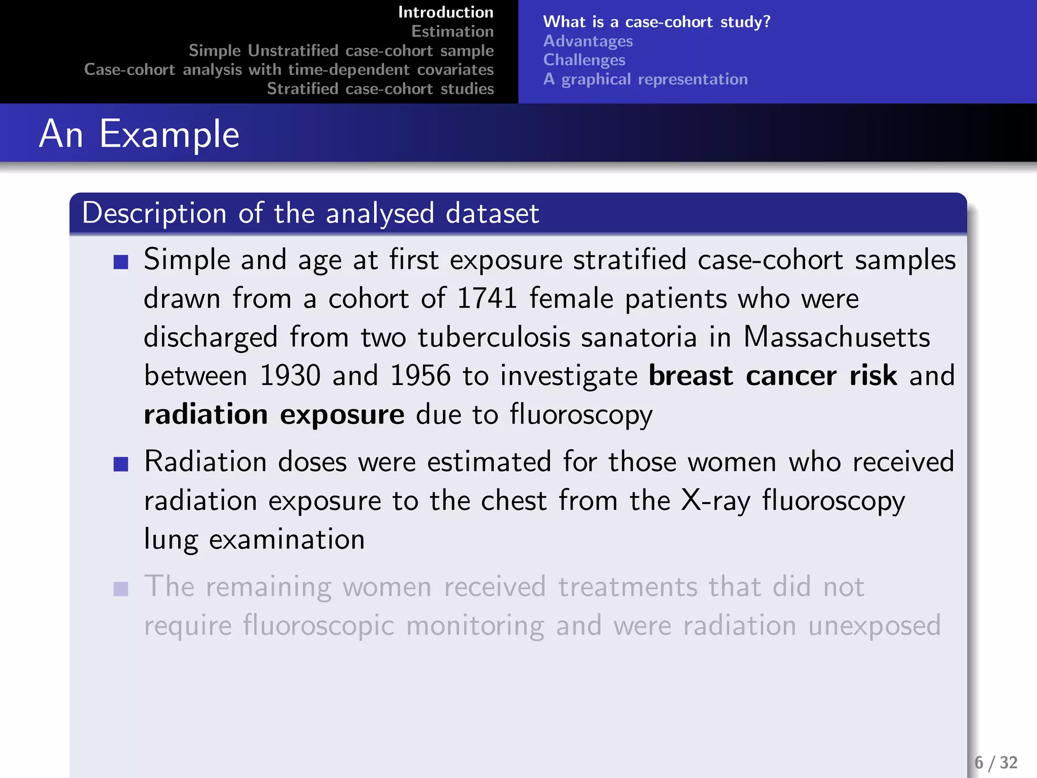 Introduction
Estimation
Simple Unstratiﬁed case-cohort sample
Case-cohort analysis with time-dependent covariates
Stratiﬁed case-cohort studies
What is a case-cohort study?
Advantages
Challenges
A graphical representation
An Example
Description of the analysed dataset
Simple and age at ﬁrst exposure stratiﬁed case-cohort samples
drawn from a cohort of 1741 female patients who were
discharged from two tuberculosis sanatoria in Massachusetts
between 1930 and 1956 to investigate breast cancer risk and
radiation exposure due to ﬂuoroscopy
Radiation doses were estimated for those women who received
radiation exposure to the chest from the X-ray ﬂuoroscopy
lung examination
The remaining women received treatments that did not
require ﬂuoroscopic monitoring and were radiation unexposed
6 / 32
 
