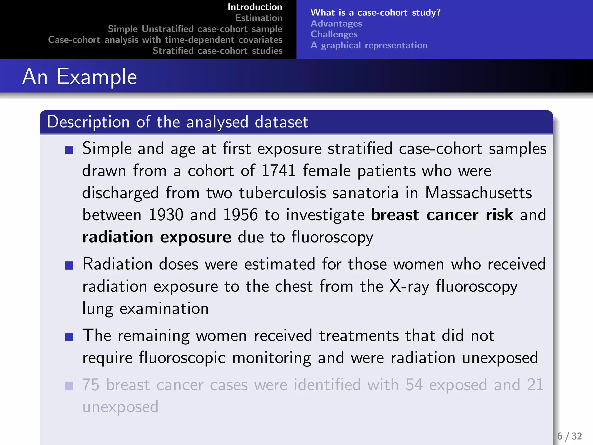 Introduction
Estimation
Simple Unstratiﬁed case-cohort sample
Case-cohort analysis with time-dependent covariates
Stratiﬁed case-cohort studies
What is a case-cohort study?
Advantages
Challenges
A graphical representation
An Example
Description of the analysed dataset
Simple and age at ﬁrst exposure stratiﬁed case-cohort samples
drawn from a cohort of 1741 female patients who were
discharged from two tuberculosis sanatoria in Massachusetts
between 1930 and 1956 to investigate breast cancer risk and
radiation exposure due to ﬂuoroscopy
Radiation doses were estimated for those women who received
radiation exposure to the chest from the X-ray ﬂuoroscopy
lung examination
The remaining women received treatments that did not
require ﬂuoroscopic monitoring and were radiation unexposed
75 breast cancer cases were identiﬁed with 54 exposed and 21
unexposed
6 / 32
 