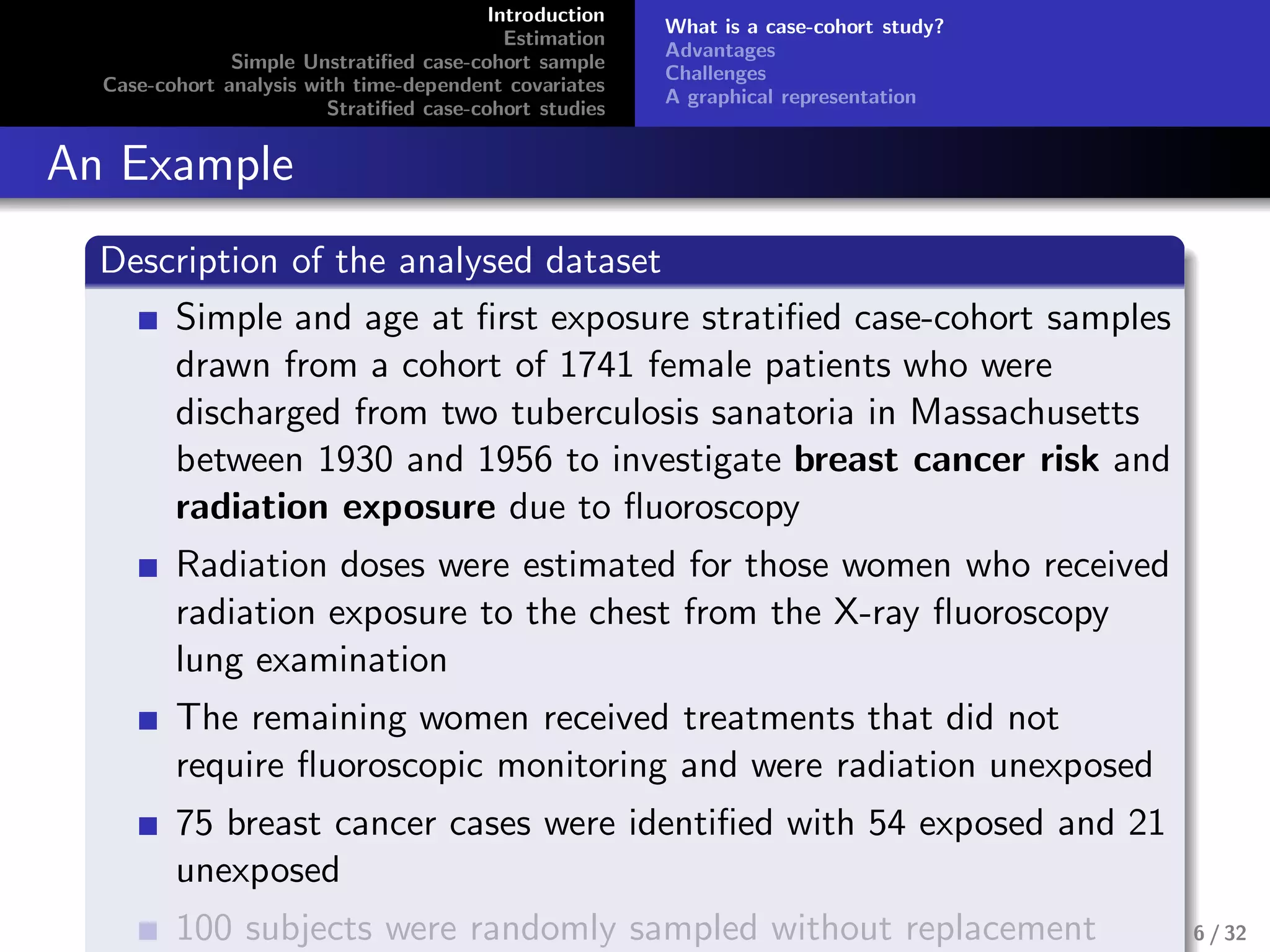 Introduction
Estimation
Simple Unstratiﬁed case-cohort sample
Case-cohort analysis with time-dependent covariates
Stratiﬁed case-cohort studies
What is a case-cohort study?
Advantages
Challenges
A graphical representation
An Example
Description of the analysed dataset
Simple and age at ﬁrst exposure stratiﬁed case-cohort samples
drawn from a cohort of 1741 female patients who were
discharged from two tuberculosis sanatoria in Massachusetts
between 1930 and 1956 to investigate breast cancer risk and
radiation exposure due to ﬂuoroscopy
Radiation doses were estimated for those women who received
radiation exposure to the chest from the X-ray ﬂuoroscopy
lung examination
The remaining women received treatments that did not
require ﬂuoroscopic monitoring and were radiation unexposed
75 breast cancer cases were identiﬁed with 54 exposed and 21
unexposed
100 subjects were randomly sampled without replacement 6 / 32
 