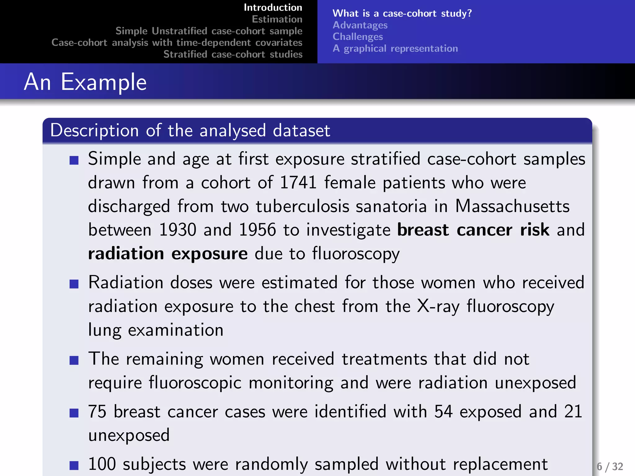 Introduction
Estimation
Simple Unstratiﬁed case-cohort sample
Case-cohort analysis with time-dependent covariates
Stratiﬁed case-cohort studies
What is a case-cohort study?
Advantages
Challenges
A graphical representation
An Example
Description of the analysed dataset
Simple and age at ﬁrst exposure stratiﬁed case-cohort samples
drawn from a cohort of 1741 female patients who were
discharged from two tuberculosis sanatoria in Massachusetts
between 1930 and 1956 to investigate breast cancer risk and
radiation exposure due to ﬂuoroscopy
Radiation doses were estimated for those women who received
radiation exposure to the chest from the X-ray ﬂuoroscopy
lung examination
The remaining women received treatments that did not
require ﬂuoroscopic monitoring and were radiation unexposed
75 breast cancer cases were identiﬁed with 54 exposed and 21
unexposed
100 subjects were randomly sampled without replacement 6 / 32
 