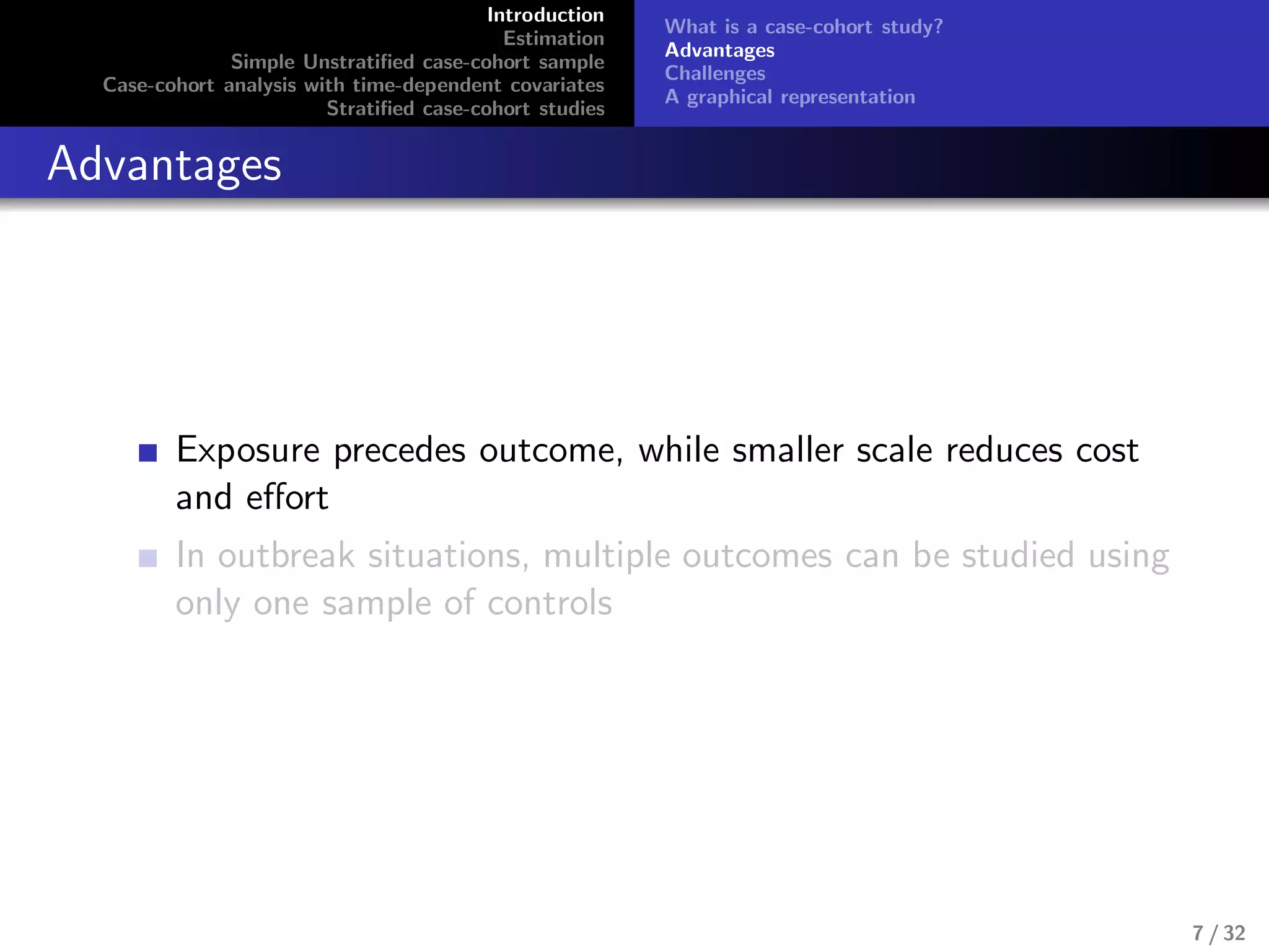 Introduction
Estimation
Simple Unstratiﬁed case-cohort sample
Case-cohort analysis with time-dependent covariates
Stratiﬁed case-cohort studies
What is a case-cohort study?
Advantages
Challenges
A graphical representation
Advantages
Exposure precedes outcome, while smaller scale reduces cost
and eﬀort
In outbreak situations, multiple outcomes can be studied using
only one sample of controls
7 / 32
 