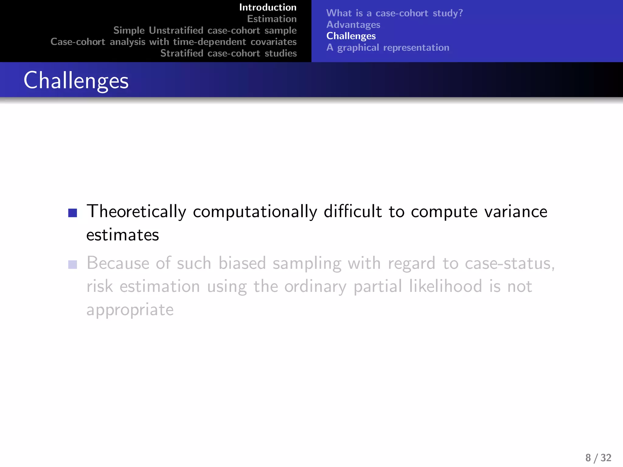 Introduction
Estimation
Simple Unstratiﬁed case-cohort sample
Case-cohort analysis with time-dependent covariates
Stratiﬁed case-cohort studies
What is a case-cohort study?
Advantages
Challenges
A graphical representation
Challenges
Theoretically computationally diﬃcult to compute variance
estimates
Because of such biased sampling with regard to case-status,
risk estimation using the ordinary partial likelihood is not
appropriate
8 / 32
 