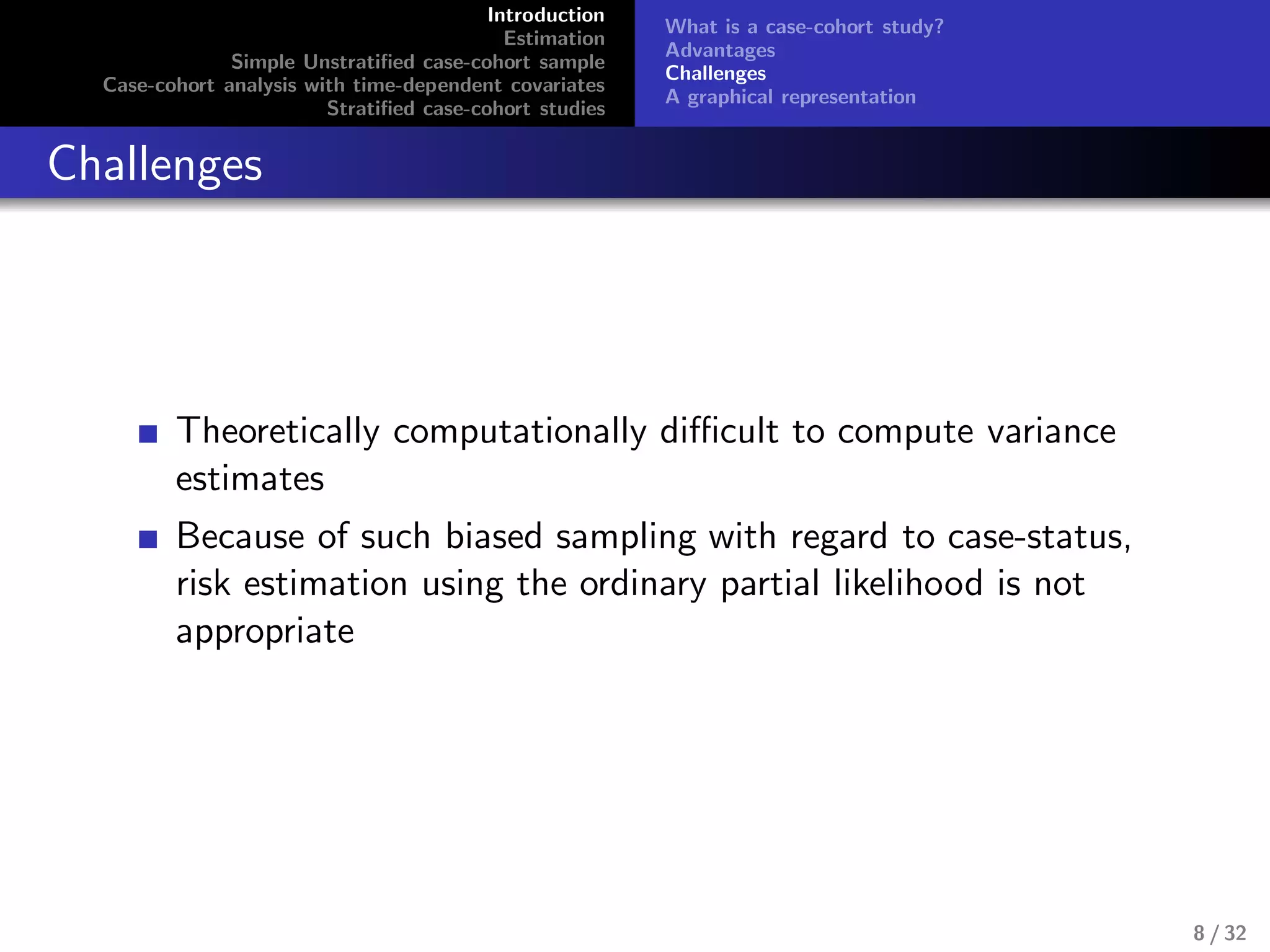 Introduction
Estimation
Simple Unstratiﬁed case-cohort sample
Case-cohort analysis with time-dependent covariates
Stratiﬁed case-cohort studies
What is a case-cohort study?
Advantages
Challenges
A graphical representation
Challenges
Theoretically computationally diﬃcult to compute variance
estimates
Because of such biased sampling with regard to case-status,
risk estimation using the ordinary partial likelihood is not
appropriate
8 / 32
 