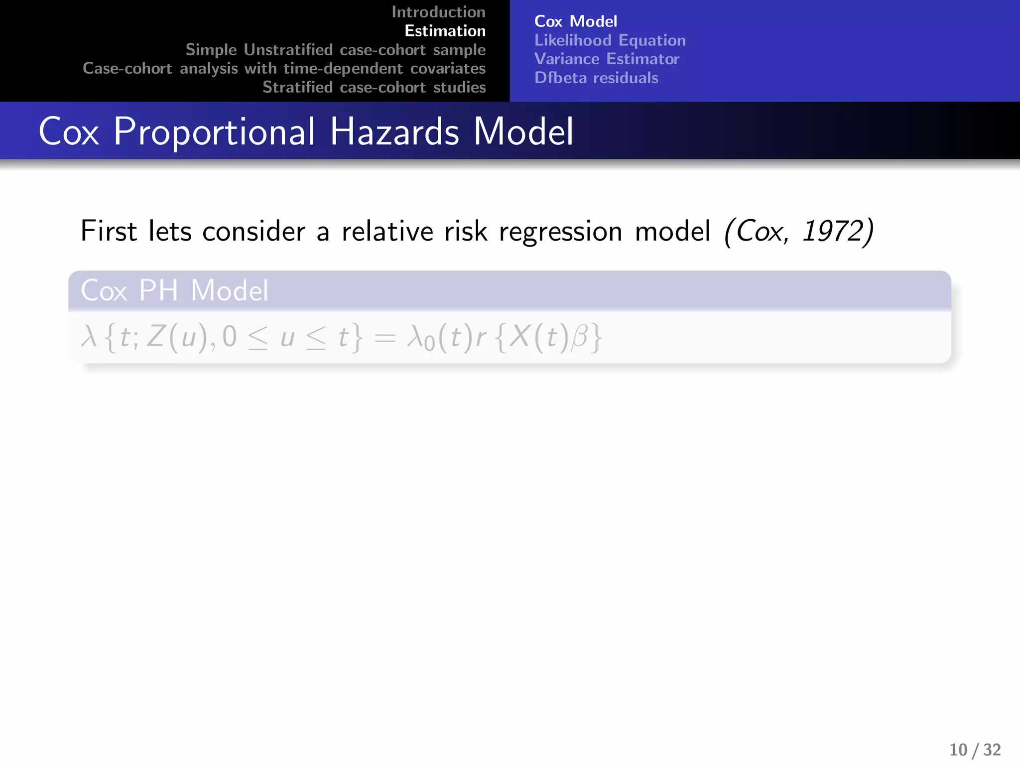 Introduction
Estimation
Simple Unstratiﬁed case-cohort sample
Case-cohort analysis with time-dependent covariates
Stratiﬁed case-cohort studies
Cox Model
Likelihood Equation
Variance Estimator
Dfbeta residuals
Cox Proportional Hazards Model
First lets consider a relative risk regression model (Cox, 1972)
Cox PH Model
λ {t; Z(u), 0 ≤ u ≤ t} = λ0(t)r {X(t)β}
10 / 32
 