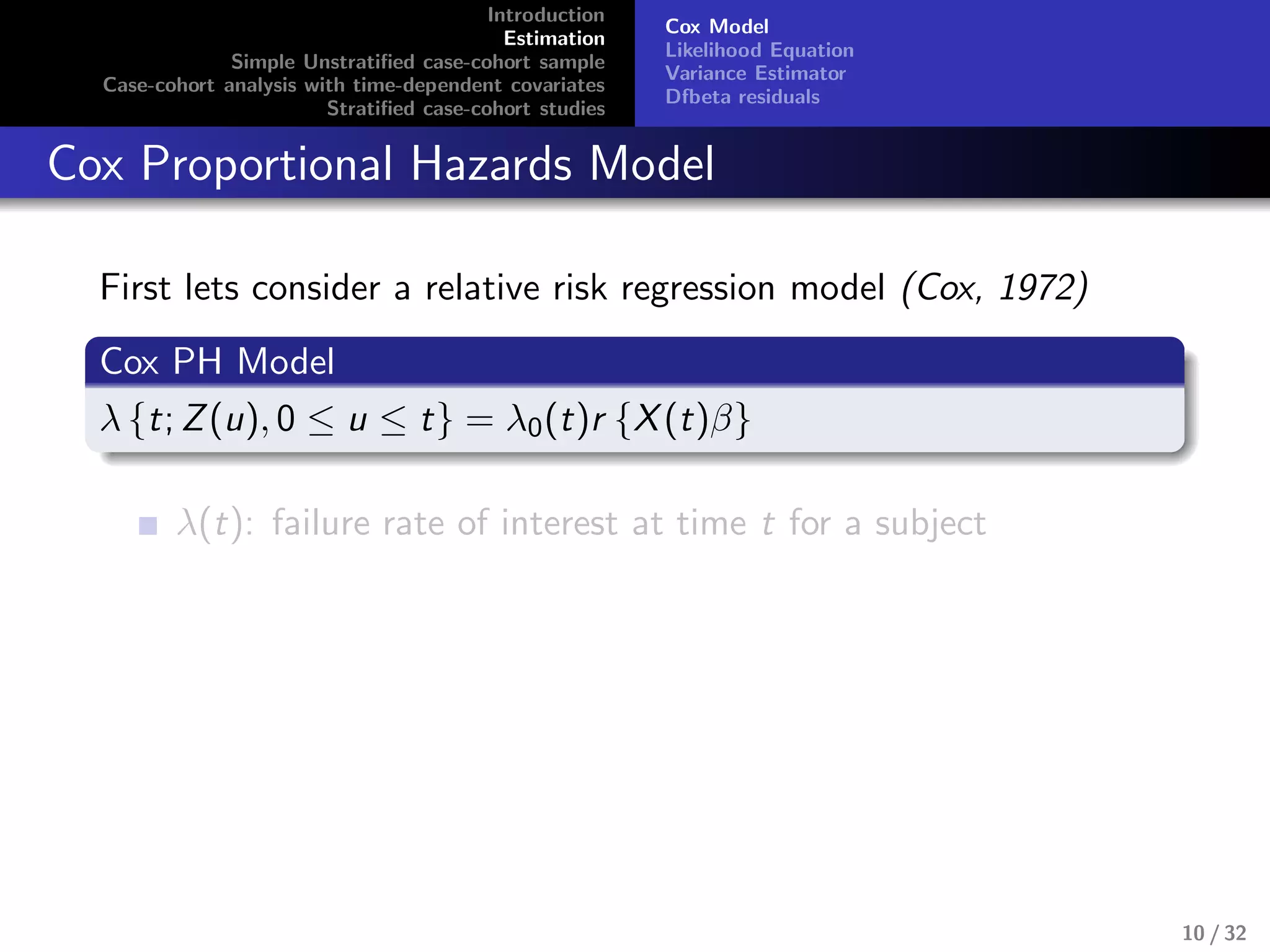 Introduction
Estimation
Simple Unstratiﬁed case-cohort sample
Case-cohort analysis with time-dependent covariates
Stratiﬁed case-cohort studies
Cox Model
Likelihood Equation
Variance Estimator
Dfbeta residuals
Cox Proportional Hazards Model
First lets consider a relative risk regression model (Cox, 1972)
Cox PH Model
λ {t; Z(u), 0 ≤ u ≤ t} = λ0(t)r {X(t)β}
λ(t): failure rate of interest at time t for a subject
10 / 32
 
