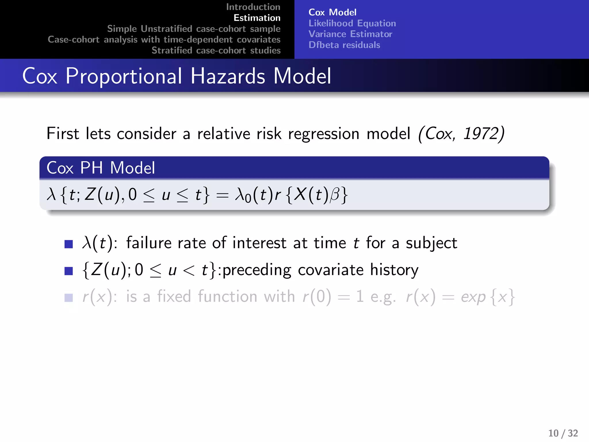 Introduction
Estimation
Simple Unstratiﬁed case-cohort sample
Case-cohort analysis with time-dependent covariates
Stratiﬁed case-cohort studies
Cox Model
Likelihood Equation
Variance Estimator
Dfbeta residuals
Cox Proportional Hazards Model
First lets consider a relative risk regression model (Cox, 1972)
Cox PH Model
λ {t; Z(u), 0 ≤ u ≤ t} = λ0(t)r {X(t)β}
λ(t): failure rate of interest at time t for a subject
{Z(u); 0 ≤ u < t}:preceding covariate history
r(x): is a ﬁxed function with r(0) = 1 e.g. r(x) = exp {x}
10 / 32
 