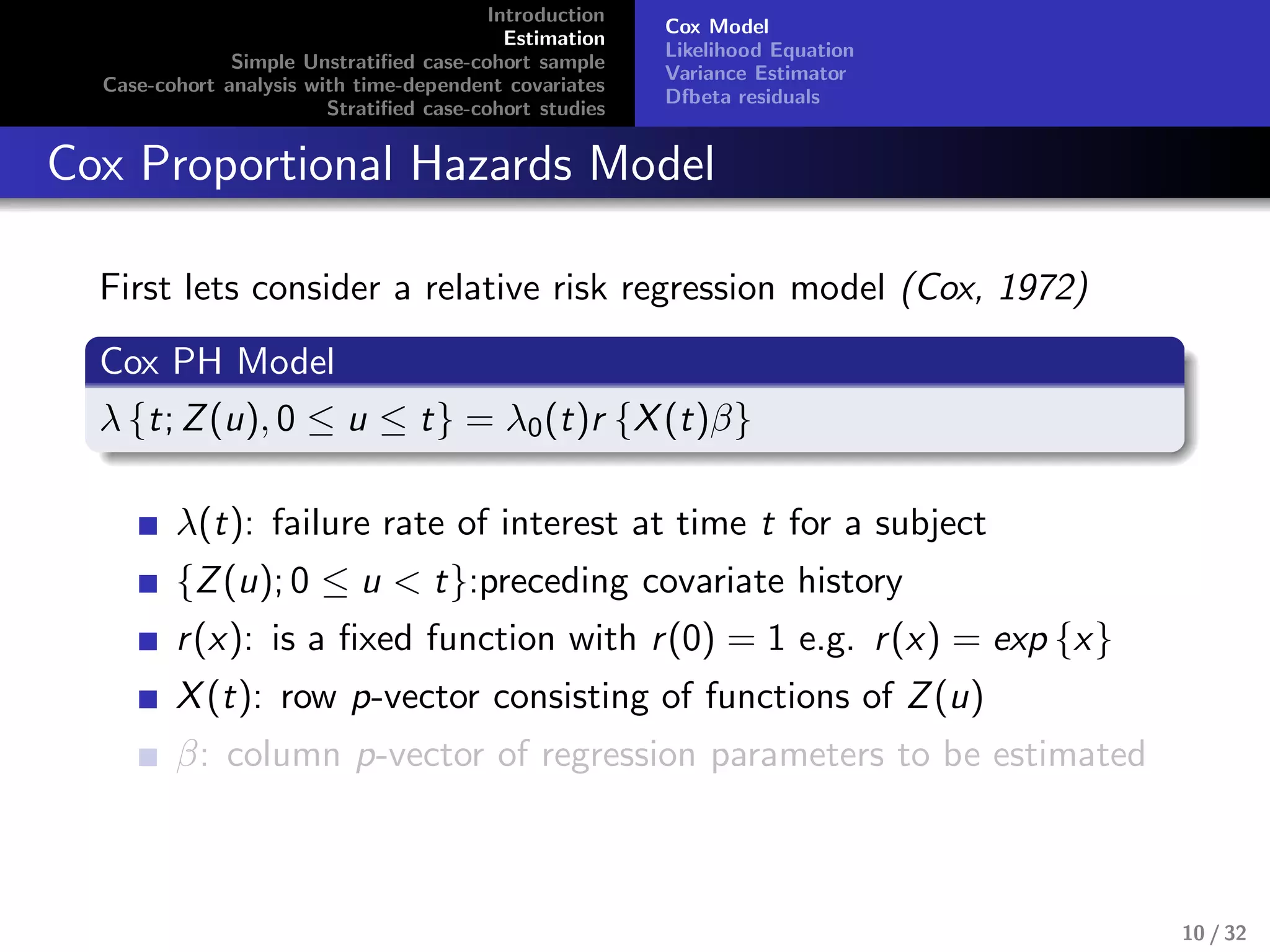 Introduction
Estimation
Simple Unstratiﬁed case-cohort sample
Case-cohort analysis with time-dependent covariates
Stratiﬁed case-cohort studies
Cox Model
Likelihood Equation
Variance Estimator
Dfbeta residuals
Cox Proportional Hazards Model
First lets consider a relative risk regression model (Cox, 1972)
Cox PH Model
λ {t; Z(u), 0 ≤ u ≤ t} = λ0(t)r {X(t)β}
λ(t): failure rate of interest at time t for a subject
{Z(u); 0 ≤ u < t}:preceding covariate history
r(x): is a ﬁxed function with r(0) = 1 e.g. r(x) = exp {x}
X(t): row p-vector consisting of functions of Z(u)
β: column p-vector of regression parameters to be estimated
10 / 32
 