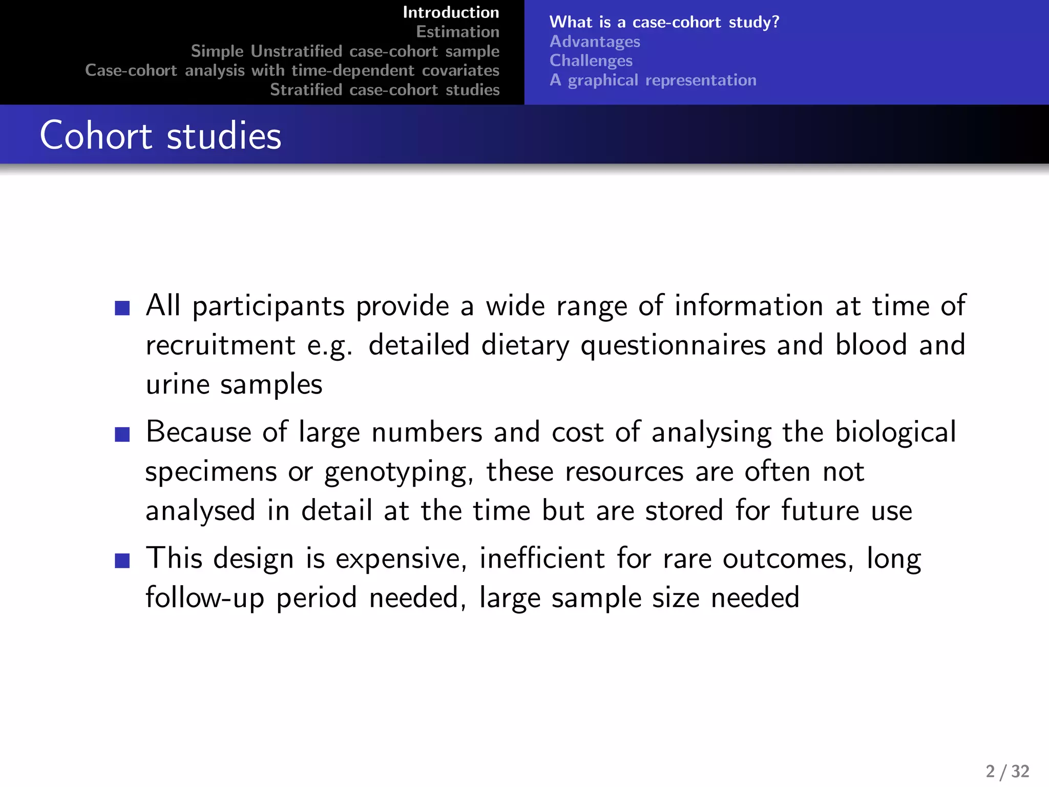 Introduction
Estimation
Simple Unstratiﬁed case-cohort sample
Case-cohort analysis with time-dependent covariates
Stratiﬁed case-cohort studies
What is a case-cohort study?
Advantages
Challenges
A graphical representation
Cohort studies
All participants provide a wide range of information at time of
recruitment e.g. detailed dietary questionnaires and blood and
urine samples
Because of large numbers and cost of analysing the biological
specimens or genotyping, these resources are often not
analysed in detail at the time but are stored for future use
This design is expensive, ineﬃcient for rare outcomes, long
follow-up period needed, large sample size needed
2 / 32
 