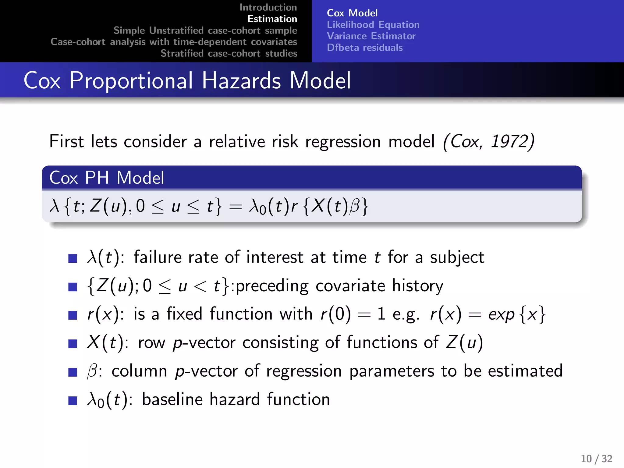 Introduction
Estimation
Simple Unstratiﬁed case-cohort sample
Case-cohort analysis with time-dependent covariates
Stratiﬁed case-cohort studies
Cox Model
Likelihood Equation
Variance Estimator
Dfbeta residuals
Cox Proportional Hazards Model
First lets consider a relative risk regression model (Cox, 1972)
Cox PH Model
λ {t; Z(u), 0 ≤ u ≤ t} = λ0(t)r {X(t)β}
λ(t): failure rate of interest at time t for a subject
{Z(u); 0 ≤ u < t}:preceding covariate history
r(x): is a ﬁxed function with r(0) = 1 e.g. r(x) = exp {x}
X(t): row p-vector consisting of functions of Z(u)
β: column p-vector of regression parameters to be estimated
λ0(t): baseline hazard function
10 / 32
 