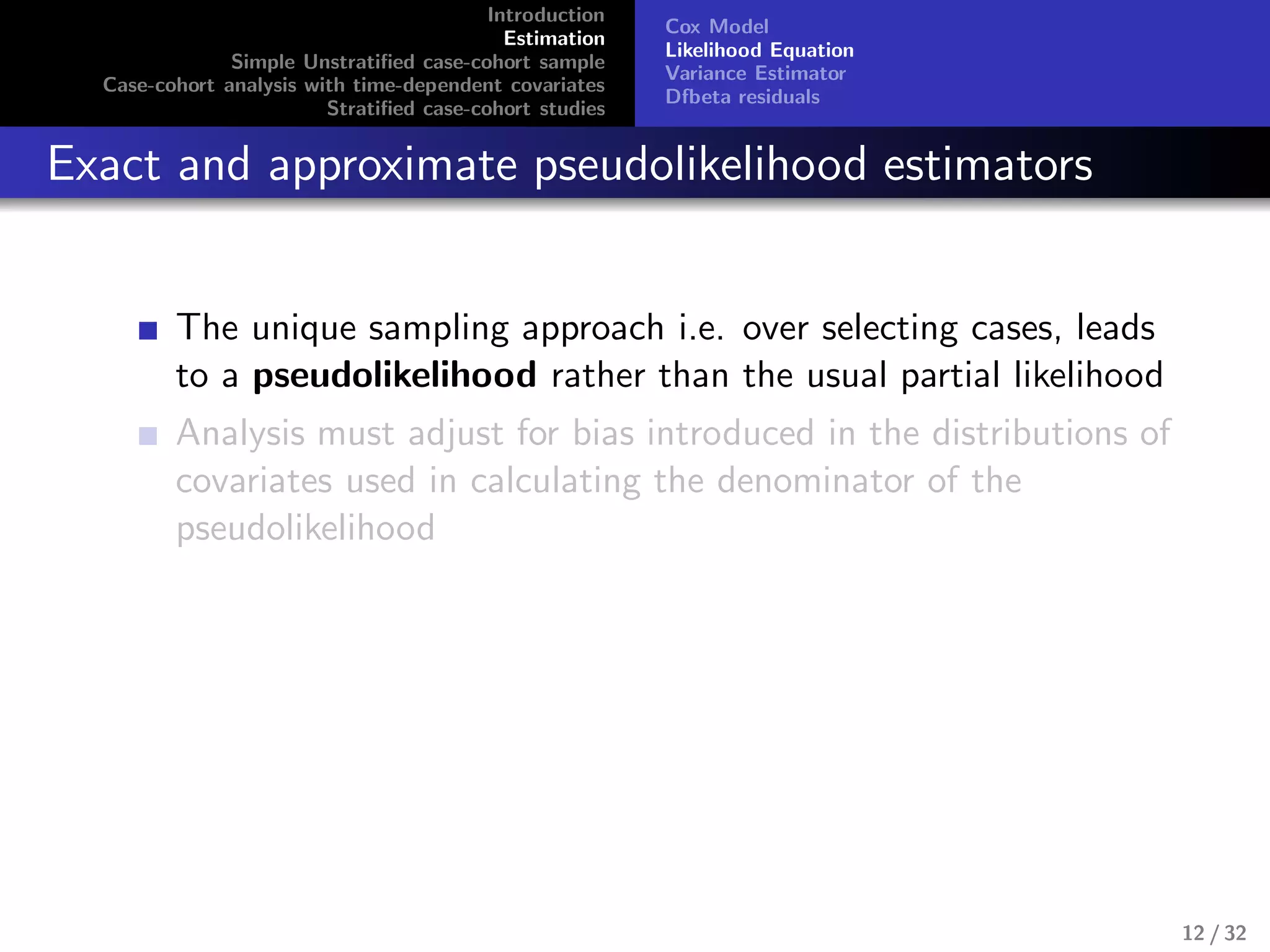 Introduction
Estimation
Simple Unstratiﬁed case-cohort sample
Case-cohort analysis with time-dependent covariates
Stratiﬁed case-cohort studies
Cox Model
Likelihood Equation
Variance Estimator
Dfbeta residuals
Exact and approximate pseudolikelihood estimators
The unique sampling approach i.e. over selecting cases, leads
to a pseudolikelihood rather than the usual partial likelihood
Analysis must adjust for bias introduced in the distributions of
covariates used in calculating the denominator of the
pseudolikelihood
12 / 32
 