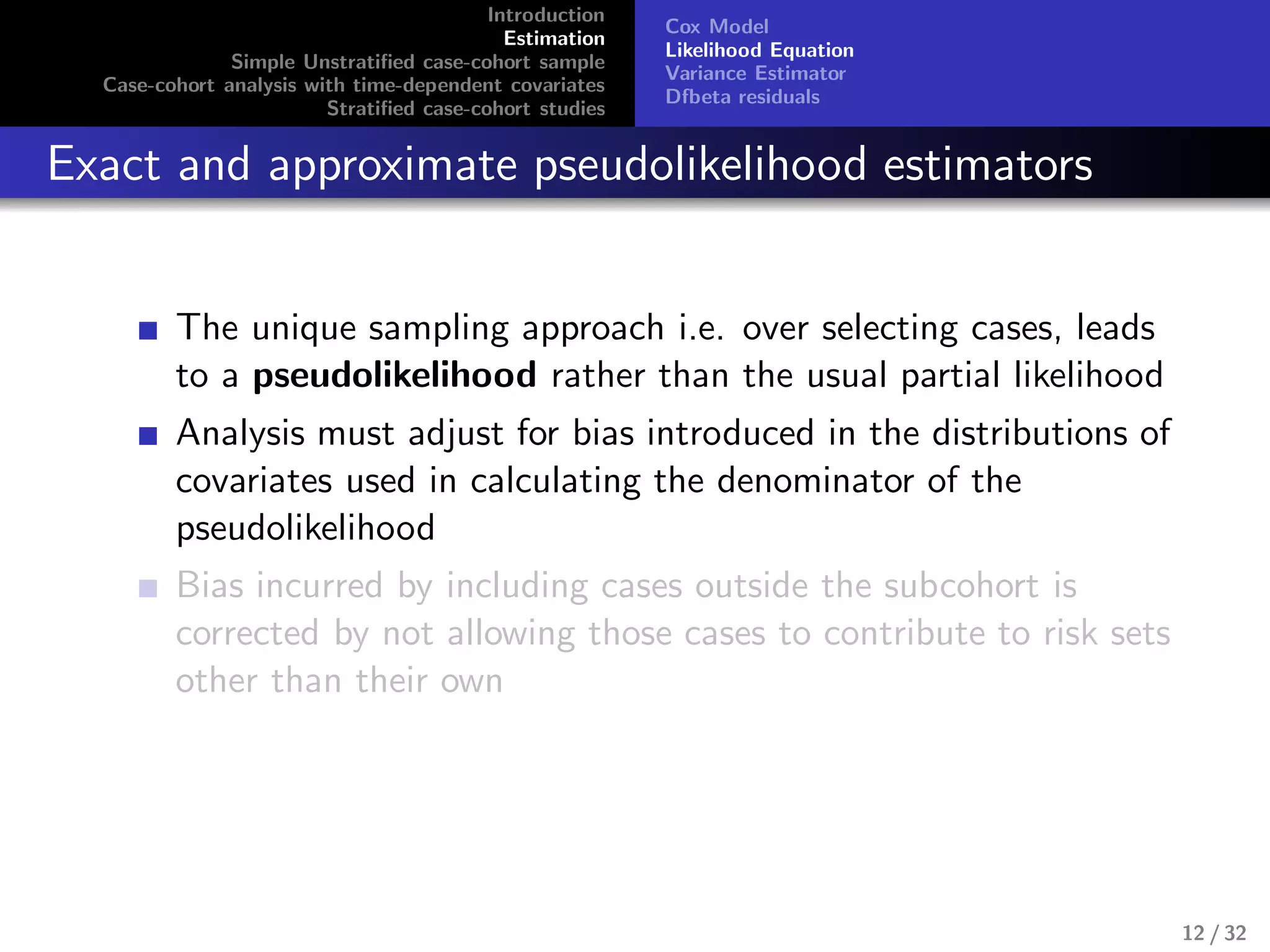 Introduction
Estimation
Simple Unstratiﬁed case-cohort sample
Case-cohort analysis with time-dependent covariates
Stratiﬁed case-cohort studies
Cox Model
Likelihood Equation
Variance Estimator
Dfbeta residuals
Exact and approximate pseudolikelihood estimators
The unique sampling approach i.e. over selecting cases, leads
to a pseudolikelihood rather than the usual partial likelihood
Analysis must adjust for bias introduced in the distributions of
covariates used in calculating the denominator of the
pseudolikelihood
Bias incurred by including cases outside the subcohort is
corrected by not allowing those cases to contribute to risk sets
other than their own
12 / 32
 