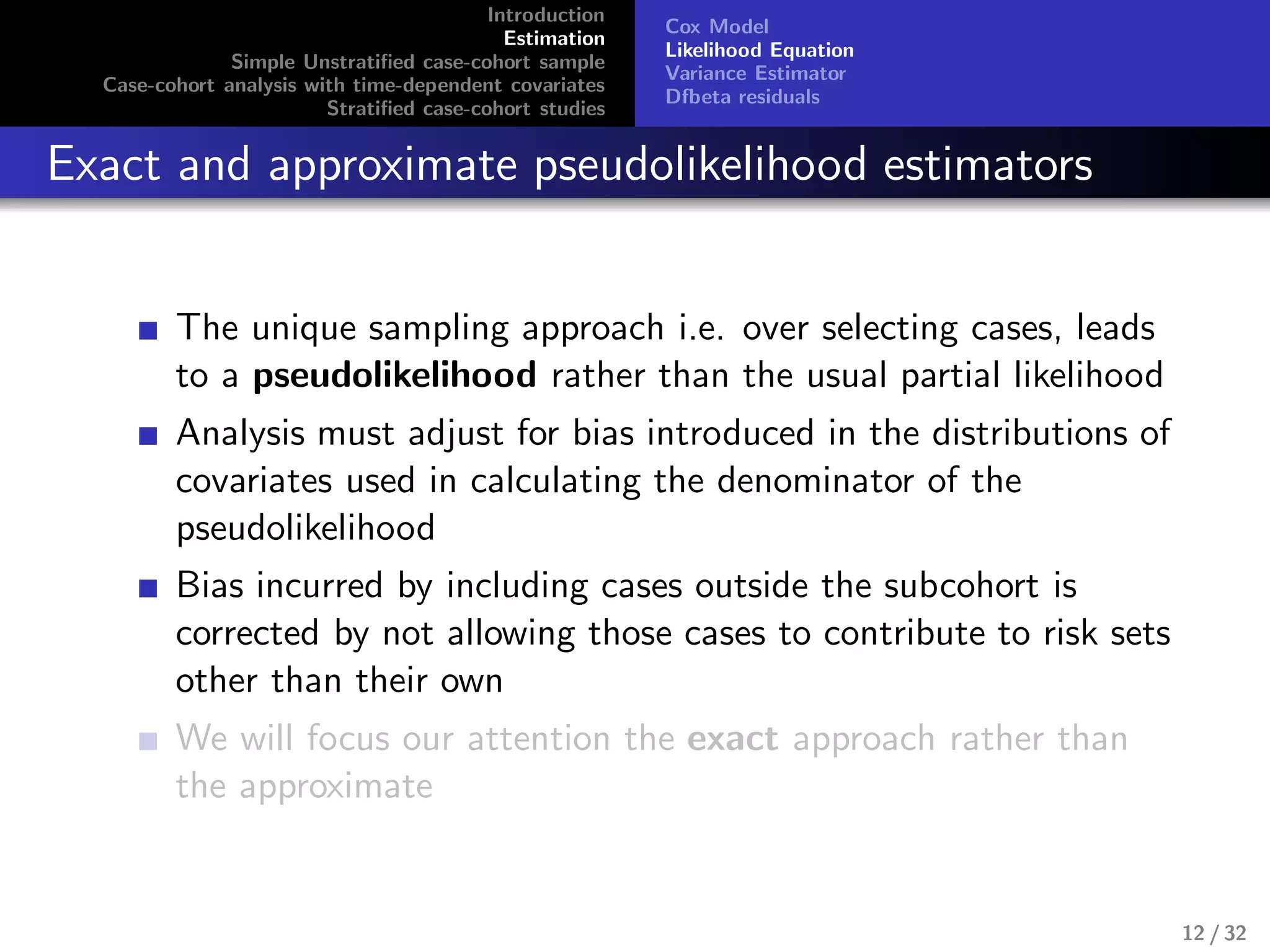 Introduction
Estimation
Simple Unstratiﬁed case-cohort sample
Case-cohort analysis with time-dependent covariates
Stratiﬁed case-cohort studies
Cox Model
Likelihood Equation
Variance Estimator
Dfbeta residuals
Exact and approximate pseudolikelihood estimators
The unique sampling approach i.e. over selecting cases, leads
to a pseudolikelihood rather than the usual partial likelihood
Analysis must adjust for bias introduced in the distributions of
covariates used in calculating the denominator of the
pseudolikelihood
Bias incurred by including cases outside the subcohort is
corrected by not allowing those cases to contribute to risk sets
other than their own
We will focus our attention the exact approach rather than
the approximate
12 / 32
 