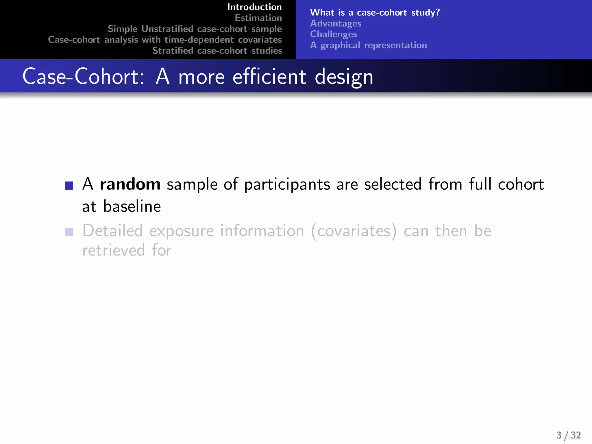 Introduction
Estimation
Simple Unstratiﬁed case-cohort sample
Case-cohort analysis with time-dependent covariates
Stratiﬁed case-cohort studies
What is a case-cohort study?
Advantages
Challenges
A graphical representation
Case-Cohort: A more eﬃcient design
A random sample of participants are selected from full cohort
at baseline
Detailed exposure information (covariates) can then be
retrieved for
3 / 32
 