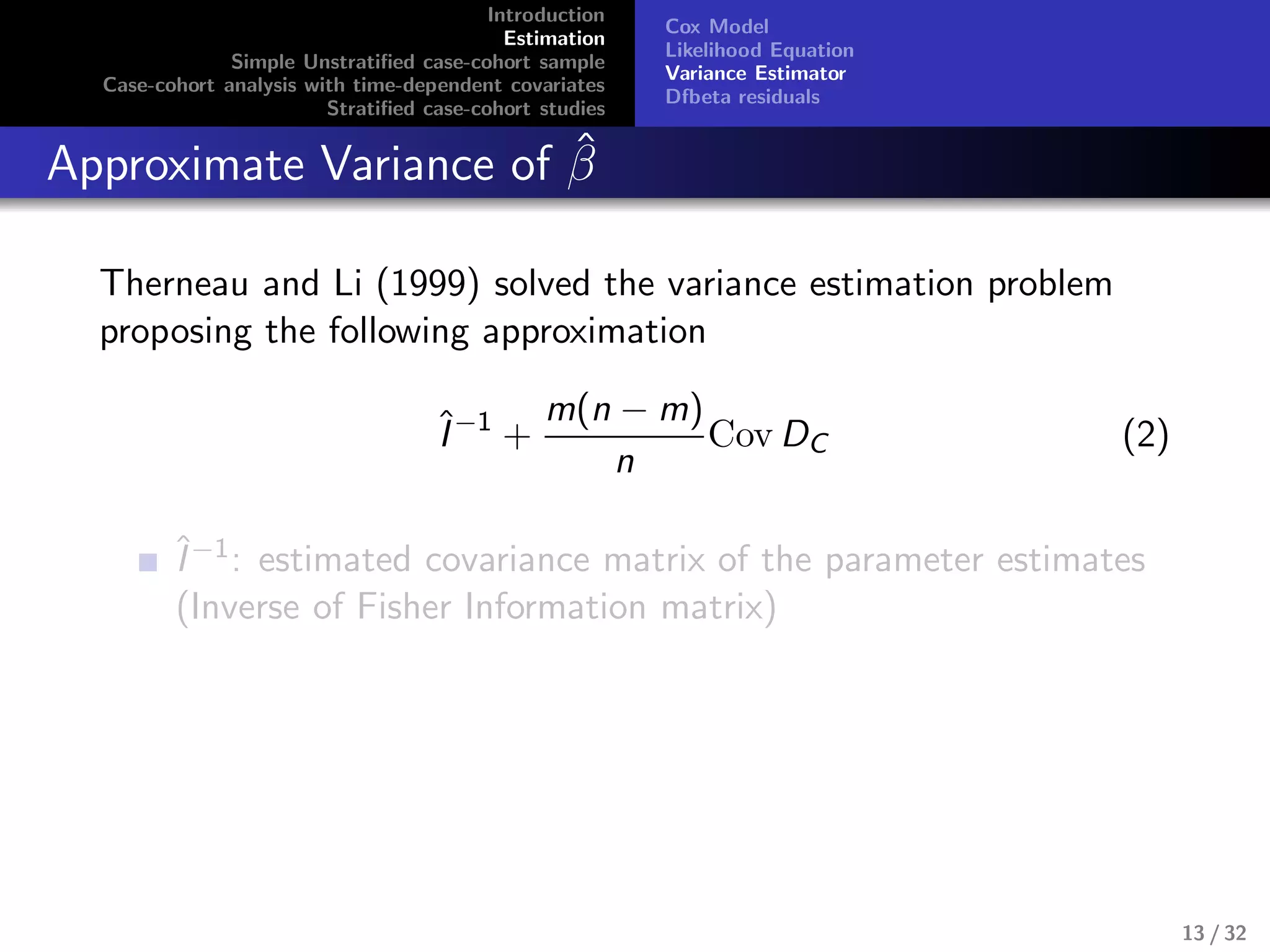 Introduction
Estimation
Simple Unstratiﬁed case-cohort sample
Case-cohort analysis with time-dependent covariates
Stratiﬁed case-cohort studies
Cox Model
Likelihood Equation
Variance Estimator
Dfbeta residuals
Approximate Variance of ˆβ
Therneau and Li (1999) solved the variance estimation problem
proposing the following approximation
ˆI−1
+
m(n − m)
n
Cov DC (2)
ˆI−1: estimated covariance matrix of the parameter estimates
(Inverse of Fisher Information matrix)
13 / 32
 