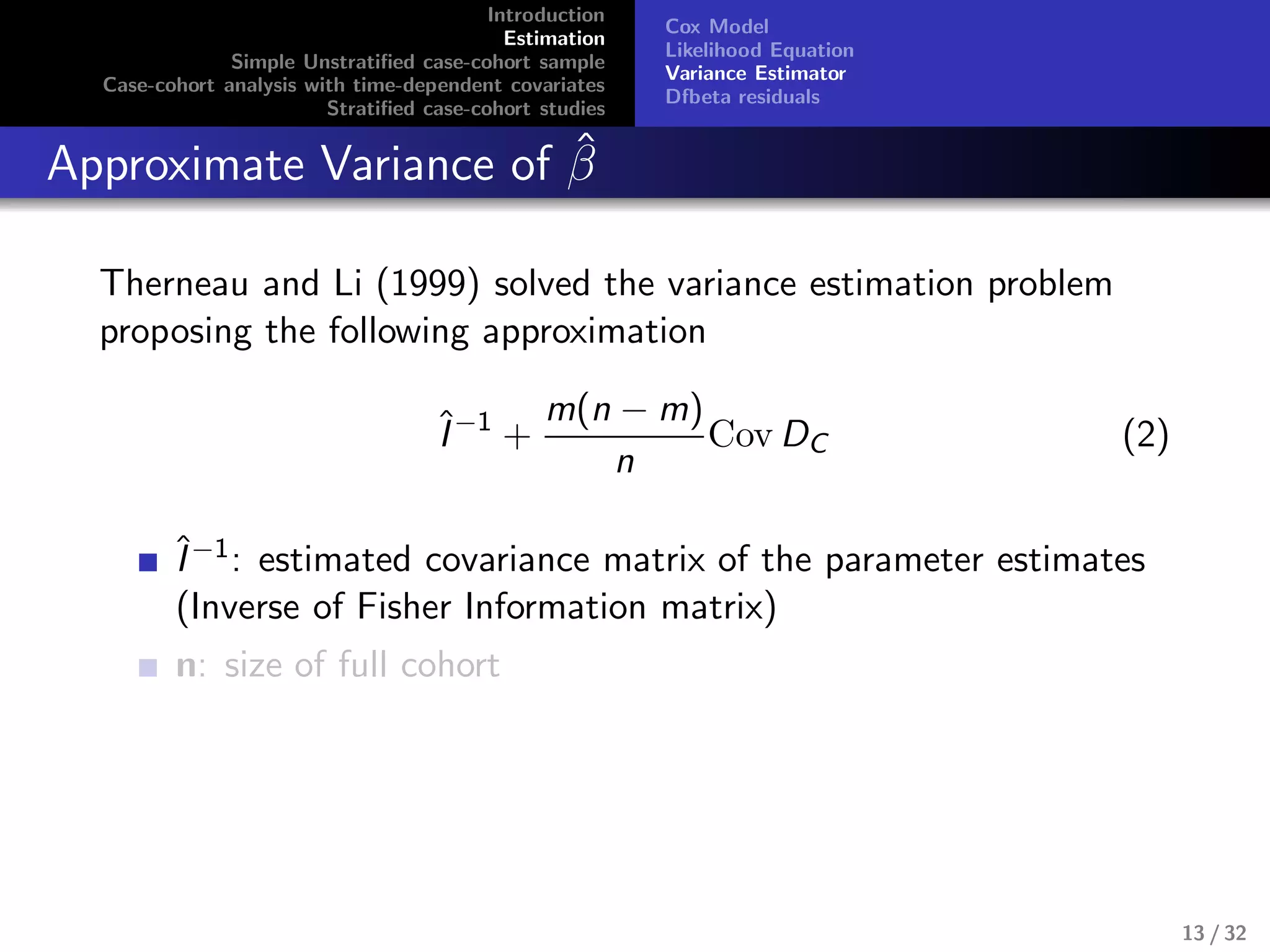 Introduction
Estimation
Simple Unstratiﬁed case-cohort sample
Case-cohort analysis with time-dependent covariates
Stratiﬁed case-cohort studies
Cox Model
Likelihood Equation
Variance Estimator
Dfbeta residuals
Approximate Variance of ˆβ
Therneau and Li (1999) solved the variance estimation problem
proposing the following approximation
ˆI−1
+
m(n − m)
n
Cov DC (2)
ˆI−1: estimated covariance matrix of the parameter estimates
(Inverse of Fisher Information matrix)
n: size of full cohort
13 / 32
 