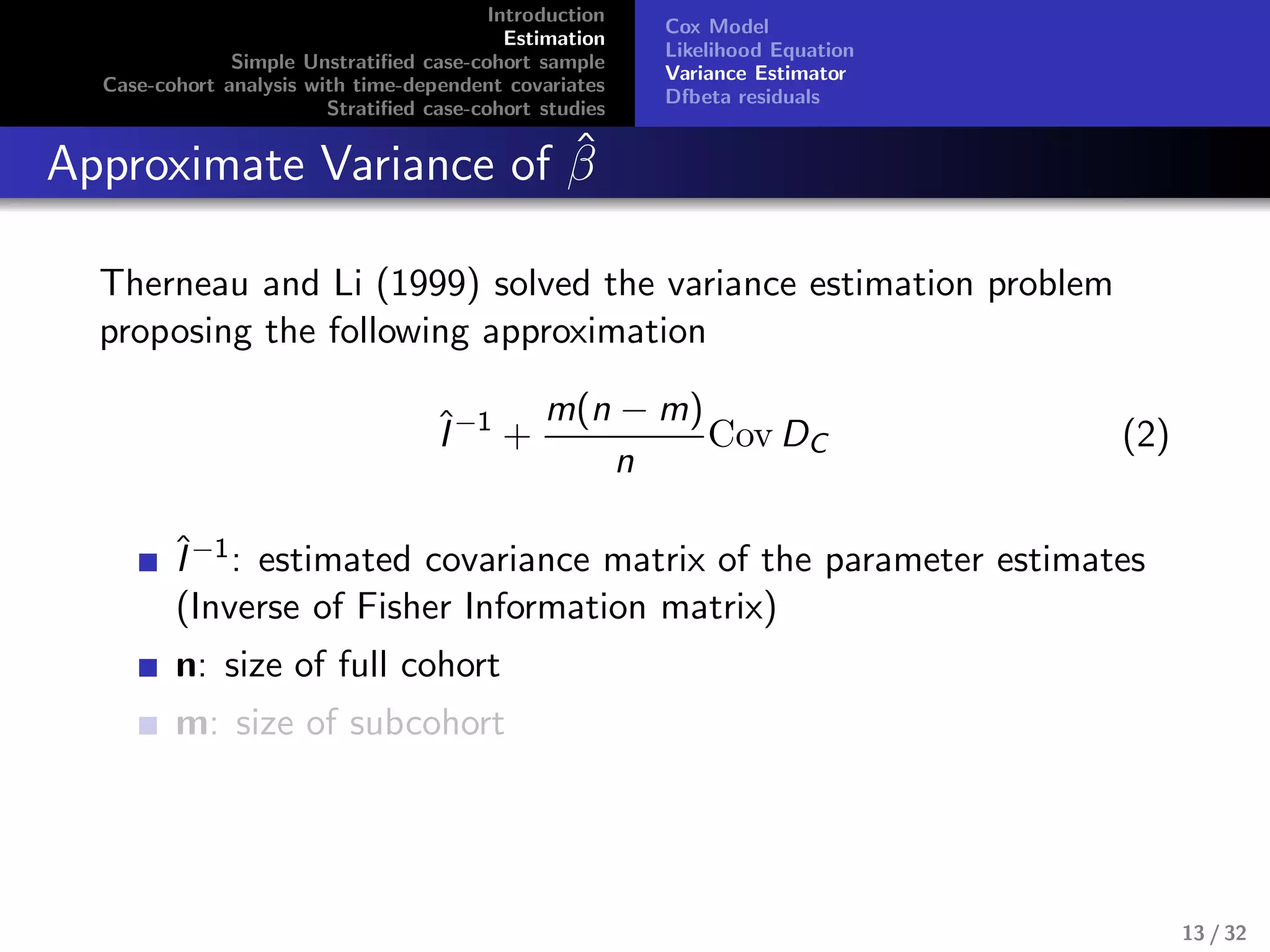 Introduction
Estimation
Simple Unstratiﬁed case-cohort sample
Case-cohort analysis with time-dependent covariates
Stratiﬁed case-cohort studies
Cox Model
Likelihood Equation
Variance Estimator
Dfbeta residuals
Approximate Variance of ˆβ
Therneau and Li (1999) solved the variance estimation problem
proposing the following approximation
ˆI−1
+
m(n − m)
n
Cov DC (2)
ˆI−1: estimated covariance matrix of the parameter estimates
(Inverse of Fisher Information matrix)
n: size of full cohort
m: size of subcohort
13 / 32
 