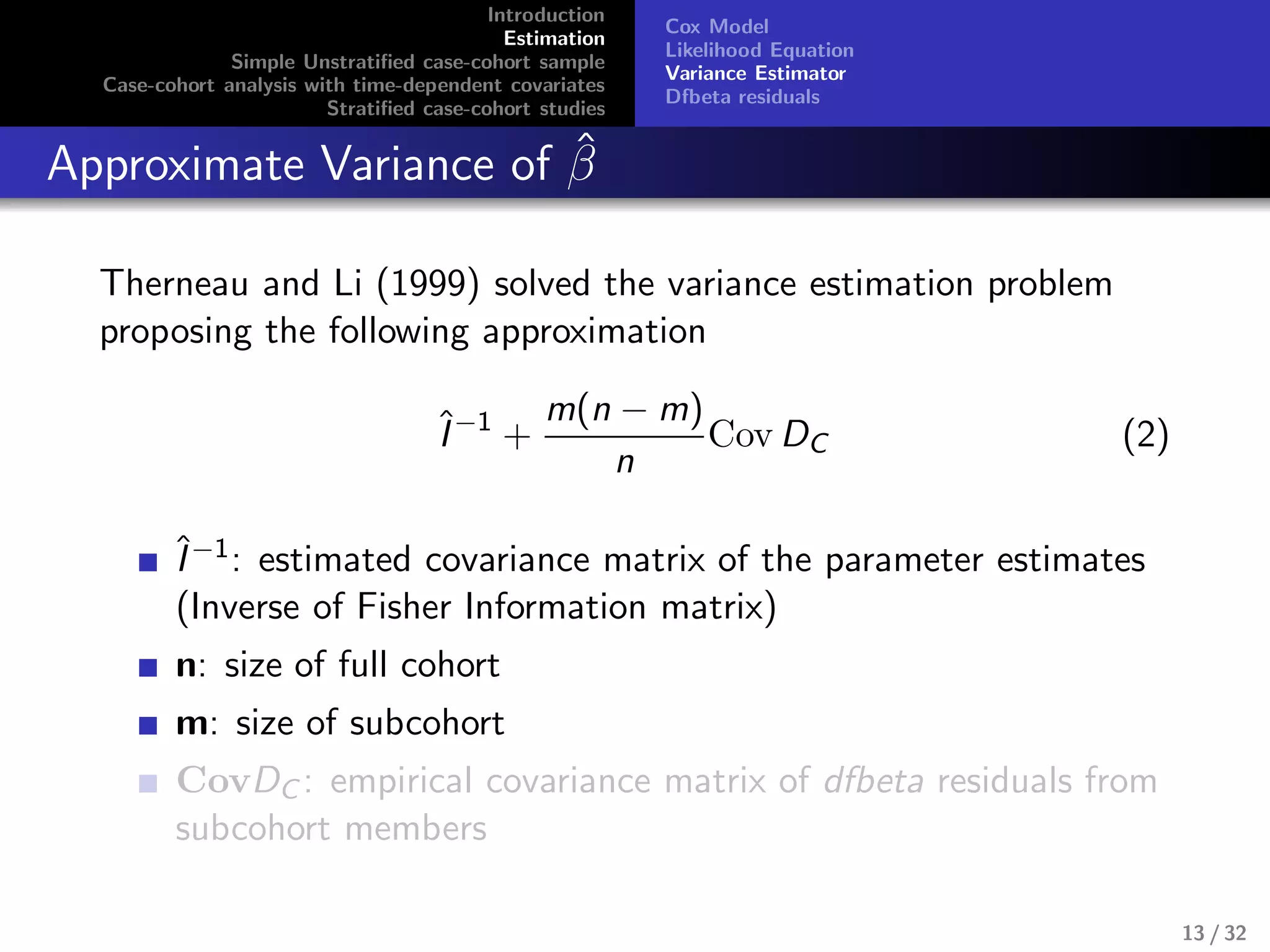 Introduction
Estimation
Simple Unstratiﬁed case-cohort sample
Case-cohort analysis with time-dependent covariates
Stratiﬁed case-cohort studies
Cox Model
Likelihood Equation
Variance Estimator
Dfbeta residuals
Approximate Variance of ˆβ
Therneau and Li (1999) solved the variance estimation problem
proposing the following approximation
ˆI−1
+
m(n − m)
n
Cov DC (2)
ˆI−1: estimated covariance matrix of the parameter estimates
(Inverse of Fisher Information matrix)
n: size of full cohort
m: size of subcohort
CovDC : empirical covariance matrix of dfbeta residuals from
subcohort members
13 / 32
 